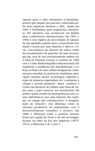 vigente para o cabo submarino. A Alemanha,
porém, que dispõe das patentes elaboradas pe-
las suas empresas Siemens e AEG, funda em
1903 a Telefunken para explorá-las, interpõe-
se. Por iniciativa sua, acontecem em Berlim
duas conferências internacionais, em 1903 e
1906.A tese inglesa da necessidade de adoção
de um aparelho padrão para a transmissão dos
sinais é aceita por uma minoria, e abre-se a li-
vre concorrência no interior do seleto clube
dos proprietários de patentes de uma tecnolo-
gia que será de uso exclusivamente militar até
o final da Primeira Guerra. A reunião de 1906
cria a União Radiotelegráfica Internacional. Ela
regulariza o problema das interferências e es-
boça as bases de uma ordem desigual da comu-
nicação mundial.As potências marítimas, prin-
cipais usuárias dessas tecnologias, impõem a
regra de natureza imperialista do “o primeiro a
chegar é servido primeiro”. Basta notificar à
União sua intenção de utilizar uma faixa de on-
das, para o país tornar-se seu beneficiário. Tal
prática quase resulta na monopolização dos ca-
nais radiofônicos por uma minoria. Ela expri-
me, no campo das comunicações,“a desigual-
dade de relações”; esta diferença entre os
sistemas produtivos vai aumentando com o
desenvolvimento científico e técnico. Em
1800, a diferença entre o produto interno
bruto per capita do Norte e do Sul era insigni-
ficante; no final da Era dos Impérios (1875-
1914), a diferença é de 3 por 1.
33
 