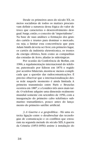 Desde os primeiros anos do século XX, os
meios socialistas de todos os matizes procura-
vam definir a natureza dessa lógica do valor de
troca que caracteriza o desenvolvimento desi-
gual.Surge,então,o conceito de“imperialismo”.
Na base de suas análises: a formação dos gran-
des cartéis e trustes para dominar o mercado,
ou seja, a limitar essa concorrência que para
Adam Smith deveria ser livre;em primeiro lugar,
os cartéis da indústria eletrotécnica, os trustes
da energia elétrica, bem como as companhias
das estradas de ferro, aliadas às siderúrgicas.
Por ocasião da Conferência de Berlim, em
1906, a regulamentação internacional do telefo-
ne, patenteado por Edison em 1876 e regido
por acordos bilaterais, mostra-se menos compli-
cada que a questão das radiocomunicações. É
preciso observar que a internacionalização des-
sa rede naquele momento é ainda limitada. A
primeira transmissão entre Paris e Bruxelas
ocorreu em 1887,e a Londres três anos mais tar-
de.O telefone adquire uma dimensão realmente
mundial somente em setembro de 1956, com a
inauguração do primeiro cabo telefônico sub-
marino transatlântico, pouco antes do lança-
mento do primeiro satélite artificial.
3. A Guerra e a geopolítica. - Há uma es-
treita ligação entre o desabrochar das tecnolo-
gias de comunicação e os conflitos que estou-
ram na segunda metade do século XIX.A guerra
da Criméia (1853-1856) assiste à instalação do
34
 