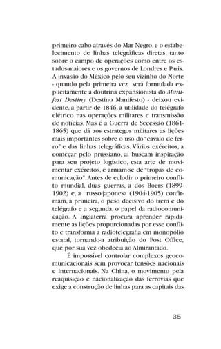 primeiro cabo através do Mar Negro,e o estabe-
lecimento de linhas telegráficas diretas, tanto
sobre o campo de operações como entre os es-
tados-maiores e os governos de Londres e Paris.
A invasão do México pelo seu vizinho do Norte
- quando pela primeira vez será formulada ex-
plicitamente a doutrina expansionista do Mani-
fest Destiny (Destino Manifesto) - deixou evi-
dente, a partir de 1846, a utilidade do telégrafo
elétrico nas operações militares e transmissão
de notícias. Mas é a Guerra de Secessão (1861-
1865) que dá aos estrategos militares as lições
mais importantes sobre o uso do “cavalo de fer-
ro” e das linhas telegráficas. Vários exércitos, a
começar pelo prussiano, aí buscam inspiração
para seu projeto logístico, esta arte de movi-
mentar exércitos, e armam-se de “tropas de co-
municação”.Antes de eclodir o primeiro confli-
to mundial, duas guerras, a dos Boers (1899-
1902) e, a russo-japonesa (1904-1905) confir-
mam, a primeira, o peso decisivo do trem e do
telégrafo e a segunda, o papel da radiocomuni-
cação. A Inglaterra procura aprender rapida-
mente as lições proporcionadas por esse confli-
to e transforma a radiotelegrafia em monopólio
estatal, tornando-a atribuição do Post Office,
que por sua vez obedecia ao Almirantado.
É impossível controlar complexos geoco-
municacionais sem provocar tensões nacionais
e internacionais. Na China, o movimento pela
reaquisição e nacionalização das ferrovias que
exige a construção de linhas para as capitais das
35
 