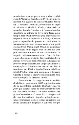 províncias,converge para a insurreição republi-
cana deWuhan,e derruba,em 1911,um império
milenar. No quadro da famosa “Questão Orien-
tal”, o Império Otomano, ao outorgar ao impé-
rio alemão, na virada do século, a concessão de
um cabo ligando Constância à Constantinopla e
uma linha de estrada de ferro para Bagdá e, em
tempo,para o Golfo Pérsico,põe em ebulição os
impérios rivais.A Inglaterra e a França aí enxer-
gam a expressão do projeto expansionista do
pangermanismo que procura colocar em práti-
ca sua divisa Drang nach Osten, ao consolidar
sua posição numa região que se abre aos cam-
pos petrolíferos. Provocar um curto-circuito do
império britânico ao contornar o Canal de Suez
é uma obsessão constante das estratégias de ex-
pansão ferroviária para o Oriente.Subjacente ao
projeto pangermanista, ela dirige igualmente a
construção daTransiberiana.Iniciada em 1891 e
terminada em 1903, a ligação Moscou-Vladivos-
tok (8.156 km) abre uma janela para o Extremo
Oriente e coloca o império czarista numa posi-
ção estratégica de primeira ordem.
É no contexto do pangermanismo que Frie-
drich Ratzel publica, em 1897, o primeiro trata-
do de geopolítica intitulado Politische Geogra-
phie,que lança as bases de uma“ciência do espa-
ço”,precursor da ciência das redes.As redes“oxi-
genam” o território. O autor havia compreendi-
do sua importância fazendo, primeiramente,
uma comparação com o espaço americano em
pleno dinamismo. Forjando o conceito de “po-
36
 