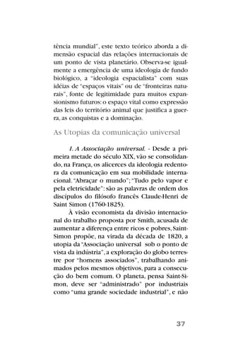 tência mundial”, este texto teórico aborda a di-
mensão espacial das relações internacionais de
um ponto de vista planetário. Observa-se igual-
mente a emergência de uma ideologia de fundo
biológico, a “ideologia espacialista” com suas
idéias de “espaços vitais” ou de “fronteiras natu-
rais”, fonte de legitimidade para muitos expan-
sionismo futuros:o espaço vital como expressão
das leis do território animal que justifica a guer-
ra, as conquistas e a dominação.
As Utopias da comunicação universal
1. A Associação universal. - Desde a pri-
meira metade do século XIX, vão se consolidan-
do, na França, os alicerces da ideologia redento-
ra da comunicação em sua mobilidade interna-
cional.“Abraçar o mundo”;“Tudo pelo vapor e
pela eletricidade”: são as palavras de ordem dos
discípulos do filósofo francês Claude-Henri de
Saint Simon (1760-1825).
À visão economista da divisão internacio-
nal do trabalho proposta por Smith, acusada de
aumentar a diferença entre ricos e pobres,Saint-
Simon propõe, na virada da década de 1820, a
utopia da“Associação universal sob o ponto de
vista da indústria”,a exploração do globo terres-
tre por “homens associados”, trabalhando ani-
mados pelos mesmos objetivos, para a consecu-
ção do bem comum. O planeta, pensa Saint-Si-
mon, deve ser “administrado” por industriais
como “uma grande sociedade industrial”, e não
37
 