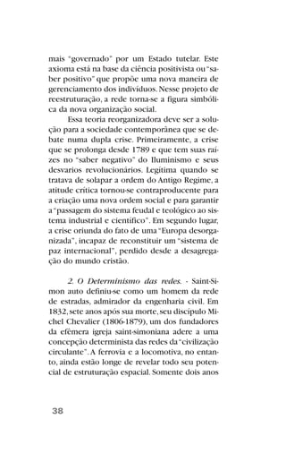 mais “governado” por um Estado tutelar. Este
axioma está na base da ciência positivista ou“sa-
ber positivo” que propõe uma nova maneira de
gerenciamento dos indivíduos.Nesse projeto de
reestruturação, a rede torna-se a figura simbóli-
ca da nova organização social.
Essa teoria reorganizadora deve ser a solu-
ção para a sociedade contemporânea que se de-
bate numa dupla crise. Primeiramente, a crise
que se prolonga desde 1789 e que tem suas raí-
zes no “saber negativo” do Iluminismo e seus
desvarios revolucionários. Legítima quando se
tratava de solapar a ordem do Antigo Regime, a
atitude crítica tornou-se contraproducente para
a criação uma nova ordem social e para garantir
a“passagem do sistema feudal e teológico ao sis-
tema industrial e científico”. Em segundo lugar,
a crise oriunda do fato de uma“Europa desorga-
nizada”, incapaz de reconstituir um “sistema de
paz internacional”, perdido desde a desagrega-
ção do mundo cristão.
2. O Determinismo das redes. - Saint-Si-
mon auto definiu-se como um homem da rede
de estradas, admirador da engenharia civil. Em
1832,sete anos após sua morte,seu discípulo Mi-
chel Chevalier (1806-1879), um dos fundadores
da efêmera igreja saint-simoniana adere a uma
concepção determinista das redes da“civilização
circulante”.A ferrovia e a locomotiva, no entan-
to, ainda estão longe de revelar todo seu poten-
cial de estruturação espacial. Somente dois anos
38
 