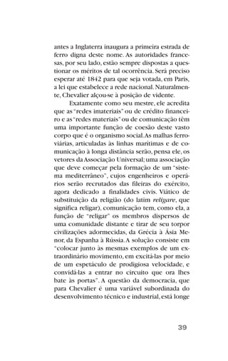 antes a Inglaterra inaugura a primeira estrada de
ferro digna deste nome. As autoridades france-
sas, por seu lado, estão sempre dispostas a ques-
tionar os méritos de tal ocorrência. Será preciso
esperar até 1842 para que seja votada, em Paris,
a lei que estabelece a rede nacional.Naturalmen-
te, Chevalier alçou-se à posição de vidente.
Exatamente como seu mestre, ele acredita
que as “redes imateriais” ou de crédito financei-
ro e as“redes materiais”ou de comunicação têm
uma importante função de coesão deste vasto
corpo que é o organismo social.As malhas ferro-
viárias, articuladas às linhas marítimas e de co-
municação à longa distância serão, pensa ele, os
vetores daAssociação Universal;uma associação
que deve começar pela formação de um “siste-
ma mediterrâneo”, cujos engenheiros e operá-
rios serão recrutados das fileiras do exército,
agora dedicado a finalidades civis. Viático de
substituição da religião (do latim religare, que
significa religar), comunicação tem, como ela, a
função de “religar” os membros dispersos de
uma comunidade distante e tirar de seu torpor
civilizações adormecidas, da Grécia à Ásia Me-
nor, da Espanha à Rússia.A solução consiste em
“colocar junto às mesmas exemplos de um ex-
traordinário movimento, em excitá-las por meio
de um espetáculo de prodigiosa velocidade, e
convidá-las a entrar no circuito que ora lhes
bate às portas”. A questão da democracia, que
para Chevalier é uma variável subordinada do
desenvolvimento técnico e industrial,está longe
39
 