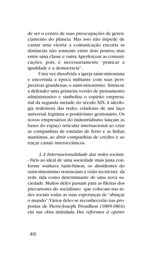 de ser o centro de suas preocupações de geren-
ciamento do planeta. Mas isso não impede de
cantar uma vitória: a comunicação encurta as
distâncias não somente entre dois pontos, mas
entre uma classe e outra.Aperfeiçoar as comuni-
cações, pois, é necessariamente “praticar a
igualdade e a democracia”.
Uma vez dissolvida a igreja saint-simoniana
e encerrada a época militante com suas pers-
pectivas grandiosas,o saint-simonismo limita-se
a defender uma primeira versão de pensamento
administrativo e simboliza o espírito empresa-
rial da segunda metade do século XIX.A ideolo-
gia redentora das redes, criadoras de um laço
universal, legitima o positivismo gestionário. Os
novos empresários do industrialismo lançam as
bases do espaço reticular internacional ao criar
as companhias de estradas de ferro e as linhas
marítimas, ao abrir companhias de crédito e ao
traçar canais interoceânicos.
3.A Internacionalidade das redes sociais.
- Fiéis ao ideal de uma sociedade mais justa con-
forme sonhava Saint-Simon, os dissidentes do
saint-simonismo renunciam à visão tecnicista da
rede, tida como determinante de uma nova so-
ciedade.Muitos deles passam para as fileiras dos
precursores do socialismo que colocam nas re-
des sociais todas as suas esperanças de “abraçar
o mundo”.Vários deles se reconhecerão nas pro-
postas de Pierre-Joseph Proudhon (1809-1864)
em sua obra intitulada Des réformes à opérer
40
 