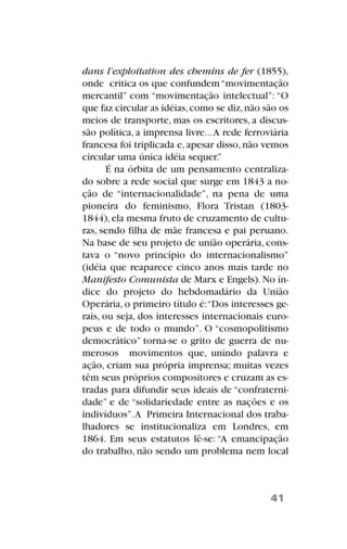 dans l’exploitation des chemins de fer (1855),
onde critica os que confundem“movimentação
mercantil” com “movimentação intelectual”: “O
que faz circular as idéias,como se diz,não são os
meios de transporte, mas os escritores, a discus-
são política, a imprensa livre...A rede ferroviária
francesa foi triplicada e,apesar disso,não vemos
circular uma única idéia sequer.”
É na órbita de um pensamento centraliza-
do sobre a rede social que surge em 1843 a no-
ção de “internacionalidade”, na pena de uma
pioneira do feminismo, Flora Tristan (1803-
1844),ela mesma fruto de cruzamento de cultu-
ras, sendo filha de mãe francesa e pai peruano.
Na base de seu projeto de união operária, cons-
tava o “novo princípio do internacionalismo”
(idéia que reaparece cinco anos mais tarde no
Manifesto Comunista de Marx e Engels).No ín-
dice do projeto do hebdomadário da União
Operária, o primeiro título é:“Dos interesses ge-
rais, ou seja, dos interesses internacionais euro-
peus e de todo o mundo”. O “cosmopolitismo
democrático” torna-se o grito de guerra de nu-
merosos movimentos que, unindo palavra e
ação, criam sua própria imprensa; muitas vezes
têm seus próprios compositores e cruzam as es-
tradas para difundir seus ideais de “confraterni-
dade” e de “solidariedade entre as nações e os
indivíduos”.A Primeira Internacional dos traba-
lhadores se institucionaliza em Londres, em
1864. Em seus estatutos lê-se: “A emancipação
do trabalho, não sendo um problema nem local
41
 