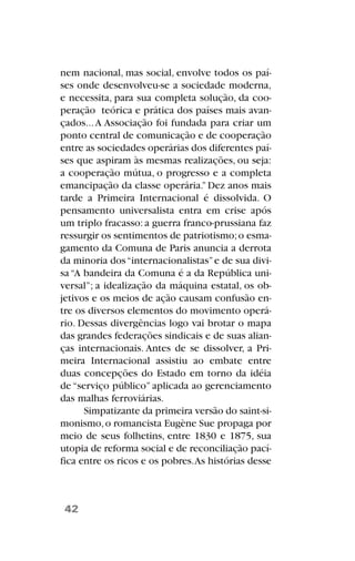 nem nacional, mas social, envolve todos os paí-
ses onde desenvolveu-se a sociedade moderna,
e necessita, para sua completa solução, da coo-
peração teórica e prática dos países mais avan-
çados...A Associação foi fundada para criar um
ponto central de comunicação e de cooperação
entre as sociedades operárias dos diferentes paí-
ses que aspiram às mesmas realizações, ou seja:
a cooperação mútua, o progresso e a completa
emancipação da classe operária.”Dez anos mais
tarde a Primeira Internacional é dissolvida. O
pensamento universalista entra em crise após
um triplo fracasso: a guerra franco-prussiana faz
ressurgir os sentimentos de patriotismo;o esma-
gamento da Comuna de Paris anuncia a derrota
da minoria dos“internacionalistas”e de sua divi-
sa“A bandeira da Comuna é a da República uni-
versal”; a idealização da máquina estatal, os ob-
jetivos e os meios de ação causam confusão en-
tre os diversos elementos do movimento operá-
rio. Dessas divergências logo vai brotar o mapa
das grandes federações sindicais e de suas alian-
ças internacionais. Antes de se dissolver, a Pri-
meira Internacional assistiu ao embate entre
duas concepções do Estado em torno da idéia
de “serviço público” aplicada ao gerenciamento
das malhas ferroviárias.
Simpatizante da primeira versão do saint-si-
monismo,o romancista Eugène Sue propaga por
meio de seus folhetins, entre 1830 e 1875, sua
utopia de reforma social e de reconciliação pací-
fica entre os ricos e os pobres.As histórias desse
42
 
