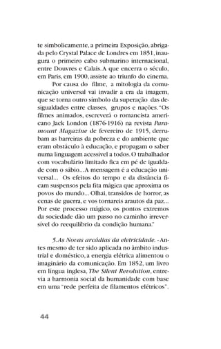 te simbolicamente,a primeira Exposição,abriga-
da pelo Crystal Palace de Londres em 1851,inau-
gura o primeiro cabo submarino internacional,
entre Douvres e Calais.A que encerra o século,
em Paris, em 1900, assiste ao triunfo do cinema.
Por causa do filme, a mitologia da comu-
nicação universal vai invadir a era da imagem,
que se torna outro símbolo da superação das de-
sigualdades entre classes, grupos e nações.“Os
filmes animados, escreverá o romancista ameri-
cano Jack London (1876-1916) na revista Para-
mount Magazine de fevereiro de 1915, derru-
bam as barreiras da pobreza e do ambiente que
eram obstáculo à educação, e propagam o saber
numa linguagem acessível a todos.O trabalhador
com vocabulário limitado fica em pé de igualda-
de com o sábio...A mensagem é a educação uni-
versal... Os efeitos do tempo e da distância fi-
cam suspensos pela fita mágica que aproxima os
povos do mundo... Olhai, transidos de horror, as
cenas de guerra,e vos tornareis arautos da paz...
Por este processo mágico, os pontos extremos
da sociedade dão um passo no caminho irrever-
sível do reequilíbrio da condição humana.”
5.As Novas arcádias da eletricidade. - An-
tes mesmo de ter sido aplicada no âmbito indus-
trial e doméstico, a energia elétrica alimentou o
imaginário da comunicação. Em 1852, um livro
em língua inglesa, The Silent Revolution, entre-
via a harmonia social da humanidade com base
em uma “rede perfeita de filamentos elétricos”.
44
 