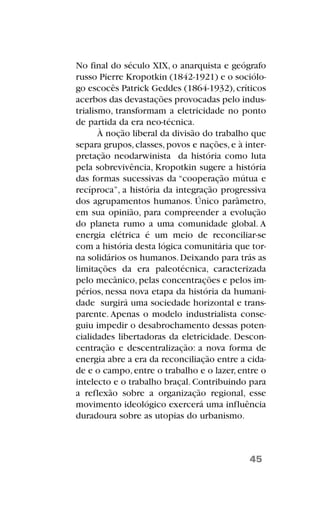 No final do século XIX, o anarquista e geógrafo
russo Pierre Kropotkin (1842-1921) e o sociólo-
go escocês Patrick Geddes (1864-1932),críticos
acerbos das devastações provocadas pelo indus-
trialismo, transformam a eletricidade no ponto
de partida da era neo-técnica.
À noção liberal da divisão do trabalho que
separa grupos,classes,povos e nações,e à inter-
pretação neodarwinista da história como luta
pela sobrevivência, Kropotkin sugere a história
das formas sucessivas da “cooperação mútua e
recíproca”, a história da integração progressiva
dos agrupamentos humanos. Único parâmetro,
em sua opinião, para compreender a evolução
do planeta rumo a uma comunidade global. A
energia elétrica é um meio de reconciliar-se
com a história desta lógica comunitária que tor-
na solidários os humanos.Deixando para trás as
limitações da era paleotécnica, caracterizada
pelo mecânico, pelas concentrações e pelos im-
périos, nessa nova etapa da história da humani-
dade surgirá uma sociedade horizontal e trans-
parente. Apenas o modelo industrialista conse-
guiu impedir o desabrochamento dessas poten-
cialidades libertadoras da eletricidade. Descon-
centração e descentralização: a nova forma de
energia abre a era da reconciliação entre a cida-
de e o campo,entre o trabalho e o lazer,entre o
intelecto e o trabalho braçal. Contribuindo para
a reflexão sobre a organização regional, esse
movimento ideológico exercerá uma influência
duradoura sobre as utopias do urbanismo.
45
 