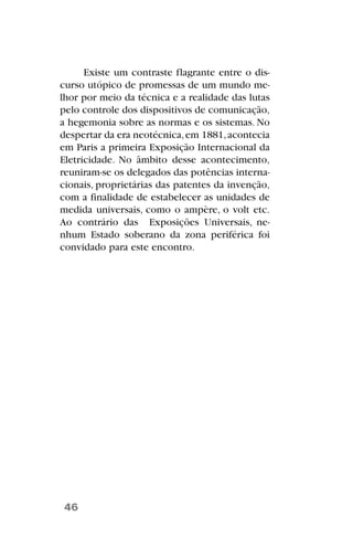 Existe um contraste flagrante entre o dis-
curso utópico de promessas de um mundo me-
lhor por meio da técnica e a realidade das lutas
pelo controle dos dispositivos de comunicação,
a hegemonia sobre as normas e os sistemas. No
despertar da era neotécnica,em 1881,acontecia
em Paris a primeira Exposição Internacional da
Eletricidade. No âmbito desse acontecimento,
reuniram-se os delegados das potências interna-
cionais, proprietárias das patentes da invenção,
com a finalidade de estabelecer as unidades de
medida universais, como o ampère, o volt etc.
Ao contrário das Exposições Universais, ne-
nhum Estado soberano da zona periférica foi
convidado para este encontro.
46
 