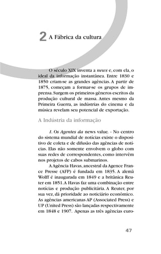 47
A Fábrica da cultura2
O século XIX inventa a news e, com ela, o
ideal da informação instantânea. Entre 1830 e
1850 criam-se as grandes agências. A partir de
1875, começam a formar-se os grupos de im-
prensa.Surgem os primeiros gêneros escritos da
produção cultural de massa. Antes mesmo da
Primeira Guerra, as indústrias do cinema e da
música revelam seu potencial de exportação.
A Indústria da informação
1. Os Agentes da news value. - No centro
do sistema mundial de notícias existe o disposi-
tivo de coleta e de difusão das agências de notí-
cias. Elas não somente envolvem o globo com
suas redes de correspondentes, como intervêm
nos projetos de cabos submarinos.
A Agência Havas,ancestral da Agence Fran-
ce Presse (AFP) é fundada em 1835. A alemã
Wolff é inaugurada em 1849 e a britânica Reu-
ter em 1851.A Havas faz uma combinação entre
notícias e produção publicitária. A Reuter, por
sua vez, dá prioridade ao noticiário econômico.
As agências americanas AP (Associated Press) e
UP (United Press) são lançadas respectivamente
em 1848 e 1907. Apenas as três agências euro-
 