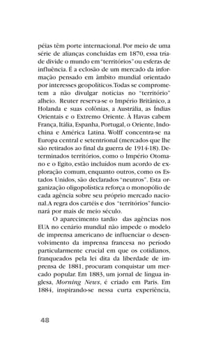 péias têm porte internacional. Por meio de uma
série de alianças concluídas em 1870, essa tría-
de divide o mundo em“territórios”ou esferas de
influência. É a eclosão de um mercado da infor-
mação pensado em âmbito mundial orientado
por interesses geopolíticos.Todas se comprome-
tem a não divulgar notícias no “território”
alheio. Reuter reserva-se o Império Britânico, a
Holanda e suas colônias, a Austrália, as Índias
Orientais e o Extremo Oriente. À Havas cabem
França,Itália,Espanha,Portugal,o Oriente,Indo-
china e América Latina. Wolff concentra-se na
Europa central e setentrional (mercados que lhe
são retirados ao final da guerra de 1914-18). De-
terminados territórios, como o Império Otoma-
no e o Egito, estão incluídos num acordo de ex-
ploração comum, enquanto outros, como os Es-
tados Unidos, são declarados “neutros”. Esta or-
ganização oligopolística reforça o monopólio de
cada agência sobre seu próprio mercado nacio-
nal.A regra dos cartéis e dos “territórios”funcio-
nará por mais de meio século.
O aparecimento tardio das agências nos
EUA no cenário mundial não impede o modelo
de imprensa americano de influenciar o desen-
volvimento da imprensa francesa no período
particularmente crucial em que os cotidianos,
franqueados pela lei dita da liberdade de im-
prensa de 1881, procuram conquistar um mer-
cado popular. Em 1883, um jornal de língua in-
glesa, Morning News, é criado em Paris. Em
1884, inspirando-se nessa curta experiência,
48
 
