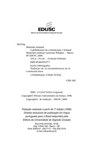 ISBN 2-13-047945-6 (original)
Copyright© Presses Universitaires de France, 1996
Copyright© de tradução – EDUSC, 2000
Tradução realizada a partir da 1ª edição (1996).
Direitos exclusivos de publicação em língua
portuguesa para o Brasil adquiridos pela
Editora da Universidade do Sagrado Coração
Rua Irmã Arminda, 10-50
Cep 17044-160 - Bauru - SP
Fone (0XX)14 - 235-7111 - Fax 235-7219
e-mail: edusc@usc.br
M4354g
Mattelart,Armand.
A globalização da comunicação / Armand
Matttelart; tradução Laureano Pelegrin. - - Bauru,
SP: EDUSC, 2000.
192 p. ; 19 cm. - - (Coleção Verbum)
ISBN 85-86259-97-7
Inclui bibliografia.
Tradução de: La mondialisation de la
communication
1.Globalização. I.Titulo. II.Série
CDD 382
 