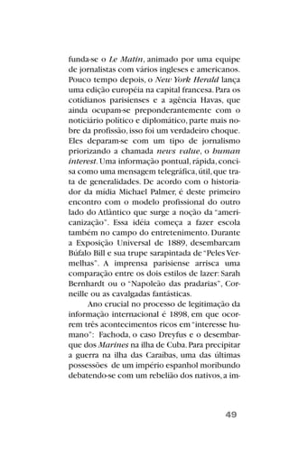 funda-se o Le Matin, animado por uma equipe
de jornalistas com vários ingleses e americanos.
Pouco tempo depois, o New York Herald lança
uma edição européia na capital francesa.Para os
cotidianos parisienses e a agência Havas, que
ainda ocupam-se preponderantemente com o
noticiário político e diplomático, parte mais no-
bre da profissão,isso foi um verdadeiro choque.
Eles deparam-se com um tipo de jornalismo
priorizando a chamada news value, o human
interest.Uma informação pontual,rápida,conci-
sa como uma mensagem telegráfica,útil,que tra-
ta de generalidades. De acordo com o historia-
dor da mídia Michael Palmer, é deste primeiro
encontro com o modelo profissional do outro
lado do Atlântico que surge a noção da “ameri-
canização”. Essa idéia começa a fazer escola
também no campo do entretenimento. Durante
a Exposição Universal de 1889, desembarcam
Búfalo Bill e sua trupe sarapintada de“Peles Ver-
melhas”. A imprensa parisiense arrisca uma
comparação entre os dois estilos de lazer: Sarah
Bernhardt ou o “Napoleão das pradarias”, Cor-
neille ou as cavalgadas fantásticas.
Ano crucial no processo de legitimação da
informação internacional é 1898, em que ocor-
rem três acontecimentos ricos em“interesse hu-
mano”: Fachoda, o caso Dreyfus e o desembar-
que dos Marines na ilha de Cuba.Para precipitar
a guerra na ilha das Caraíbas, uma das últimas
possessões de um império espanhol moribundo
debatendo-se com um rebelião dos nativos,a im-
49
 