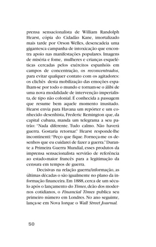 prensa sensacionalista de William Randolph
Hearst, cópia do Cidadão Kane, imortalizado
mais tarde por Orson Welles, desencadeia uma
gigantesca campanha de intoxicação que encon-
tra apoio nas manifestações populares. Imagens
de miséria e fome, mulheres e crianças esquelé-
ticas cercadas pelos exércitos espanhóis em
campos de concentração, os reconcentrados,
para evitar qualquer contato com os agitadores:
os clichês desta mobilização das emoções espa-
lham-se por todo o mundo e tornam-se o álibi de
uma nova modalidade de intervenção imperialis-
ta, de tipo não colonial. É conhecida a passagem
que resume bem aquele momento inusitado.
Hearst envia para Havana um repórter e um co-
nhecido desenhista, Frederic Remington que, da
capital cubana, manda um telegrama a seu pa-
trão: “Nada diferente. Tudo calmo. Não haverá
guerra. Gostaria retornar.” Hearst responde-lhe
incontinenti:“Peço que fique. Forneça-me os de-
senhos que eu cuidarei de fazer a guerra.”Duran-
te a Primeira Guerra Mundial, esses produtos da
imprensa sensacionalista servirão de referência
ao estado-maior francês para a legitimação da
censura em tempos de guerra.
Decisivas na relação guerra/informação, as
últimas décadas o são igualmente no plano da in-
formação financeira.Em 1888,cerca de um sécu-
lo após o lançamento do Times,deão dos moder-
nos cotidianos, o Financial Times publica seu
primeiro número em Londres. No ano seguinte,
lança-se em Nova Iorque o Wall Street Journal.
50
 