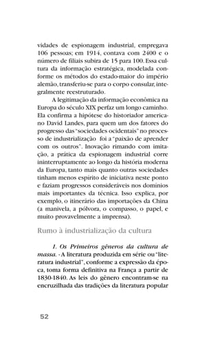 vidades de espionagem industrial, empregava
106 pessoas; em 1914, contava com 2400 e o
número de filiais subira de 15 para 100.Essa cul-
tura da informação estratégica, modelada con-
forme os métodos do estado-maior do império
alemão,transferiu-se para o corpo consular,inte-
gralmente reestruturado.
A legitimação da informação econômica na
Europa do século XIX perfaz um longo caminho.
Ela confirma a hipótese do historiador america-
no David Landes, para quem um dos fatores do
progresso das“sociedades ocidentais”no proces-
so de industrialização foi a“paixão de aprender
com os outros”. Inovação rimando com imita-
ção, a prática da espionagem industrial corre
ininterruptamente ao longo da história moderna
da Europa, tanto mais quanto outras sociedades
tinham menos espírito de iniciativa neste ponto
e faziam progressos consideráveis nos domínios
mais importantes da técnica. Isso explica, por
exemplo, o itinerário das importações da China
(a manivela, a pólvora, o compasso, o papel, e
muito provavelmente a imprensa).
Rumo à industrialização da cultura
1. Os Primeiros gêneros da cultura de
massa. - A literatura produzida em série ou“lite-
ratura industrial”,conforme a expressão da épo-
ca, toma forma definitiva na França a partir de
1830-1840. As leis do gênero encontram-se na
encruzilhada das tradições da literatura popular
52
 
