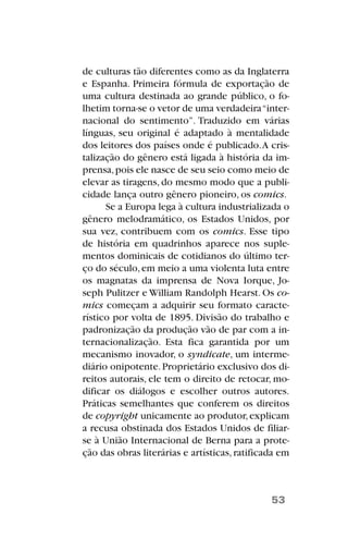 de culturas tão diferentes como as da Inglaterra
e Espanha. Primeira fórmula de exportação de
uma cultura destinada ao grande público, o fo-
lhetim torna-se o vetor de uma verdadeira“inter-
nacional do sentimento”. Traduzido em várias
línguas, seu original é adaptado à mentalidade
dos leitores dos países onde é publicado.A cris-
talização do gênero está ligada à história da im-
prensa,pois ele nasce de seu seio como meio de
elevar as tiragens, do mesmo modo que a publi-
cidade lança outro gênero pioneiro, os comics.
Se a Europa lega à cultura industrializada o
gênero melodramático, os Estados Unidos, por
sua vez, contribuem com os comics. Esse tipo
de história em quadrinhos aparece nos suple-
mentos dominicais de cotidianos do último ter-
ço do século,em meio a uma violenta luta entre
os magnatas da imprensa de Nova Iorque, Jo-
seph Pulitzer e William Randolph Hearst. Os co-
mics começam a adquirir seu formato caracte-
rístico por volta de 1895. Divisão do trabalho e
padronização da produção vão de par com a in-
ternacionalização. Esta fica garantida por um
mecanismo inovador, o syndicate, um interme-
diário onipotente.Proprietário exclusivo dos di-
reitos autorais, ele tem o direito de retocar, mo-
dificar os diálogos e escolher outros autores.
Práticas semelhantes que conferem os direitos
de copyright unicamente ao produtor,explicam
a recusa obstinada dos Estados Unidos de filiar-
se à União Internacional de Berna para a prote-
ção das obras literárias e artísticas,ratificada em
53
 