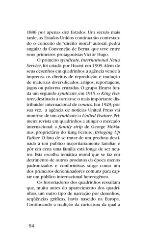1886 por apenas dez Estados. Um século mais
tarde, os Estados Unidos continuarão contestan-
do o conceito de “direito moral” autoral, pedra
angular da Convenção de Berna, que teve entre
seus primeiros protagonistas Victor Hugo.
O primeiro syndicate, International News
Service, foi criado por Hearst em 1909.Além de
seus desenhos em quadrinhos,a agência vende à
imprensa os direitos de reprodução e tradução
de materiais diversificados, artigos, reportagens,
jogos ou palavras cruzadas. O grupo Hearst fun-
da um segundo syndicate,em 1915,o King Fea-
ture,destinado a tornar-se o mais importante dis-
tribuidor internacional de comics. Em 1929, por
sua vez, a agência de notícias United Press vai
munir-se de um syndicate:o United Feature.Pri-
meira revista em quadrinhos a atingir o mercado
internacional: a family strip de George McMa-
nus, proprietário do King Feature, Bringing Up
Father. O fato de se tratar de um produto desti-
nado a um público majoritariamente familiar e
pôr em cena uma família está longe de ser neu-
tro. Esta escolha temática moral que se faz em
detrimento de outros produtos da época menos
padronizados e conformistas surge como um
dos primeiros denominadores comuns para cap-
tar um público internacional heterogêneo.
Os historiadores dos quadrinhos ressaltam
que, muito antes do aparecimento dos quadri-
nhos, um outro tipo de narração por desenhos,
seqüências gráficas, havia nascido na Europa.
Continuando a tradição da caricatura da qual a
54
 