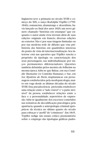Inglaterra teve a primazia no século XVIII e co-
meço do XIX, o suíço Rodolphe Töpffer (1799-
1846), romancista, dramaturgo e desenhista, ha-
via lançado ao final dos anos 1820, um novo gê-
nero chamado “histórias em estampas” que en-
quanto o autor ainda vivia tiveram além de suas
edições originais em francês, diversas edições
no exterior.Não é por suas tiragens limitadas ou
por sua modesta rede de difusão que esta pré-
história das histórias em quadrinhos interessa
do ponto de vista da internacionalização.Seu in-
teresse está nas questões que Töpffer suscita a
propósito da tipologia ou caracterização dos
seus personagens, sua individualização por tra-
ços permanentes diferenciadores. Questões
também debatidas pelos mestres do folhetim na
mesma época.Sabe-se que Balzac,em sua Comé-
die Humaine (A Comédia Humana), e Sue, em
Les Mystères de Paris, inspiraram-se em perso-
nagens estabelecidos pela morfopsicologia,mui-
to em voga desde as últimas décadas do século
XVIII.Esta pseudociência pretendia estabelecer
uma relação entre o“lado visível”e“a parte invi-
sível” da pessoa, estabelecer relações entre a
face e a personalidade, repertórios de expres-
são.Sabe-se igualmente dos excessos cometidos
nas tentativas de decodificação psicológica pela
aparência,quando a antropologia criminal apro-
pria-se da técnica no último quarto do século
para esboçar o“perfil”do“criminoso”.Em 1845,
Töpffer redige um ensaio crítico premonitório
sobre o emprego das tipologias gráficas padro-
55
 