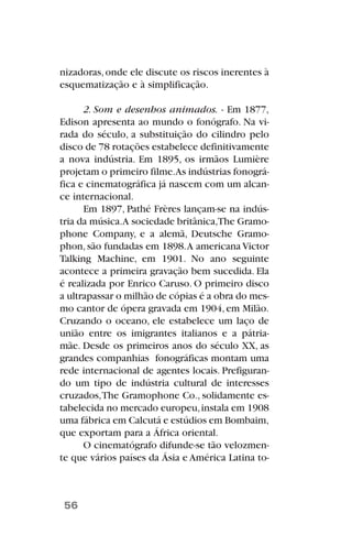 nizadoras,onde ele discute os riscos inerentes à
esquematização e à simplificação.
2. Som e desenhos animados. - Em 1877,
Edison apresenta ao mundo o fonógrafo. Na vi-
rada do século, a substituição do cilindro pelo
disco de 78 rotações estabelece definitivamente
a nova indústria. Em 1895, os irmãos Lumière
projetam o primeiro filme.As indústrias fonográ-
fica e cinematográfica já nascem com um alcan-
ce internacional.
Em 1897, Pathé Frères lançam-se na indús-
tria da música.A sociedade britânica,The Gramo-
phone Company, e a alemã, Deutsche Gramo-
phon,são fundadas em 1898.A americana Victor
Talking Machine, em 1901. No ano seguinte
acontece a primeira gravação bem sucedida. Ela
é realizada por Enrico Caruso. O primeiro disco
a ultrapassar o milhão de cópias é a obra do mes-
mo cantor de ópera gravada em 1904,em Milão.
Cruzando o oceano, ele estabelece um laço de
união entre os imigrantes italianos e a pátria-
mãe. Desde os primeiros anos do século XX, as
grandes companhias fonográficas montam uma
rede internacional de agentes locais. Prefiguran-
do um tipo de indústria cultural de interesses
cruzados,The Gramophone Co., solidamente es-
tabelecida no mercado europeu,instala em 1908
uma fábrica em Calcutá e estúdios em Bombaim,
que exportam para a África oriental.
O cinematógrafo difunde-se tão velozmen-
te que vários países da Ásia e América Latina to-
56
 