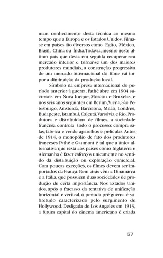 mam conhecimento desta técnica ao mesmo
tempo que a Europa e os Estados Unidos. Filma-
se em países tão diversos como Egito, México,
Brasil, China ou Índia.Todavia,mesmo neste úl-
timo país que devia em seguida recuperar seu
mercado interior e tornar-se um dos maiores
produtores mundiais, a construção progressiva
de um mercado internacional do filme vai im-
por a diminuição da produção local.
Símbolo da empresa internacional do pe-
ríodo anterior à guerra, Pathé abre em 1904 su-
cursais em Nova Iorque, Moscou e Bruxelas, e
nos seis anos seguintes em Berlim,Viena,São Pe-
tesburgo, Amsterdã, Barcelona, Milão, Londres,
Budapeste,Istambul,Calcutá,Varsóvia e Rio.Pro-
dutora e distribuidora de filmes, a sociedade
francesa controla todo o processo: compra sa-
las, fabrica e vende aparelhos e películas.Antes
de 1914, o monopólio de fato dos produtores
franceses Pathé e Gaumont é tal que a única al-
ternativa que resta aos países como Inglaterra e
Alemanha é fazer esforços unicamente no senti-
do da distribuição ou exploração comercial.
Com poucas exceções, os filmes devem ser im-
portados da França.Bem atrás vêm a Dinamarca
e a Itália, que possuem duas sociedades de pro-
dução de certa importância. Nos Estados Uni-
dos, após o fracasso da tentativa de unificação
horizontal e vertical, o período pré-guerra é so-
bretudo caracterizado pelo surgimento de
Hollywood. Desligada de Los Angeles em 1913,
a futura capital do cinema americano é criada
57
 