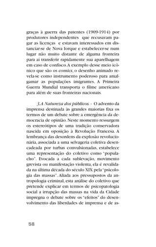 graças à guerra das patentes (1909-1914) por
produtores independentes que recusavam pa-
gar as licenças e estavam interessados em dis-
tanciar-se de Nova Iorque e estabelecer-se num
lugar não muito distante de alguma fronteira
para aí transferir rapidamente sua aparelhagem
em caso de confisco.A exemplo desse meio icô-
nico que são os comics, o desenho animado re-
vela-se como instrumento poderoso para amal-
gamar as populações imigrantes. A Primeira
Guerra Mundial transporta o filme americano
para além de suas fronteiras nacionais.
3.A Natureza dos públicos. - O advento da
imprensa destinada às grandes maiorias fixa os
termos de um debate sobre a emergência da de-
mocracia de opinião.Neste momento ressurgem
os estereótipos de uma tradição conservadora
nascida em oposição à Revolução Francesa. A
lembrança das desordens da explosão revolucio-
nária, associada a uma selvageria coletiva desen-
cadeada por turbas convulsionadas, estabelece
uma representação do coletivo como “popula-
cho”. Evocada a cada sublevação, movimento
grevista ou manifestação violenta, ela é revalida-
da na última década do século XIX pela“psicolo-
gia das massas”. Aliada aos pressupostos da an-
tropologia criminal, esta análise do coletivo que
pretende explicar em termos de psicopatologia
social a irrupção das massas na vida da Cidade
impregna o debate sobre os “efeitos” do desen-
volvimento das liberdades de imprensa e de as-
58
 