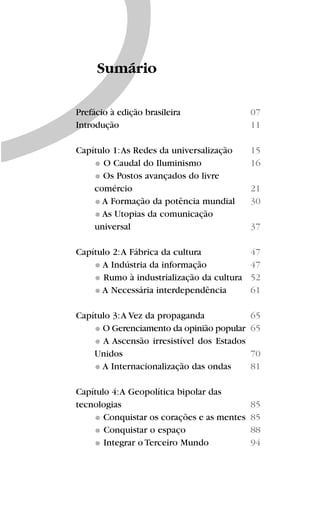 Prefácio à edição brasileira
Introdução
Capítulo 1:As Redes da universalização
O Caudal do Iluminismo
Os Postos avançados do livre
comércio
A Formação da potência mundial
As Utopias da comunicação
universal
Capítulo 2:A Fábrica da cultura
A Indústria da informação
Rumo à industrialização da cultura
A Necessária interdependência
Capítulo 3:A Vez da propaganda
O Gerenciamento da opinião popular
A Ascensão irresistível dos Estados
Unidos
A Internacionalização das ondas
Capítulo 4:A Geopolítica bipolar das
tecnologias
Conquistar os corações e as mentes
Conquistar o espaço
Integrar o Terceiro Mundo
Sumário
07
11
15
16
21
30
37
47
47
52
61
65
65
70
81
85
85
88
94
 
