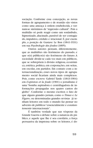 sociação. Conforme essa concepção, as novas
formas de agrupamento e de reunião são vistos
como uma ameaça à ordem estabelecida, e tor-
nam-se sinônimos de “regressão cultural”. Pois a
multidão só pode reagir como um sonâmbulo,
hipnotizado, alucinado, passível de ser contagia-
do, impulsivo, crédulo e irracional. É, por exem-
plo, a posição de Gustave Le Bon (1841-1931)
em sua Psychologie des foules (1895).
Outros autores pensam, diferentemente,
que as multidões são fenômeno do passado, e
que o(s) público(s) são fenômeno do futuro.A
sociedade divide-se cada vez mais em públicos,
que se sobrepõem à divisão religiosa, econômi-
ca, estética, política, em corporações, em seitas,
em escolas, em partidos. Em contato com a in-
ternacionalização, esses novos tipos de agrupa-
mento social ficariam ainda mais complexos.
Pois, como escreve Gabriel Tarde (1843-1904)
em L’opinion et la foule (1901) o jornalismo é
uma “bomba aspiradora e centrifugadora de in-
formações propagadas nos quatro cantos do
globo”. Conforme o mesmo escritor, o fato de
que alguns grandes jornais, como o Times e Le
Figaro, ou determinadas grandes revistas já te-
nham leitores em todo o mundo faz pensar no
advento de públicos“essencialmente e constan-
temente internacionais”.
É também verdade que nas vésperas da
Grande Guerra o debate sobre a natureza do pú-
blico, e aquele que lhe é seu corolário, a força
persuasiva da imprensa sobre os leitores, é do-
59
 