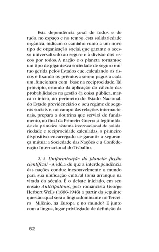 Esta dependência geral de todos e de
tudo, no espaço e no tempo, esta solidariedade
orgânica, indicam o caminho rumo a um novo
tipo de organização social, que garante o aces-
so universalizado ao seguro e à divisão dos ris-
cos por todos. A nação e o planeta tornam-se
um tipo de gigantesca sociedade de seguro mú-
tuo gerida pelos Estados que, calculando os ris-
cos e fixando os prêmios a serem pagos a cada
um, funcionam com base na reciprocidade.Tal
princípio, oriundo da aplicação do cálculo das
probabilidades na gestão da coisa pública, mar-
ca o início, no perímetro do Estado Nacional,
do Estado previdenciário e seu regime de segu-
ros sociais e,no campo das relações internacio-
nais, prepara a doutrina que servirá de funda-
mento,no final da Primeira Guerra,à legitimida-
de do primeiro sistema internacional de solida-
riedade e reciprocidade calculadas, o primeiro
dispositivo encarregado de garantir a seguran-
ça mútua: a Sociedade das Nações e a Confede-
ração Internacional do Trabalho.
2. A Uniformização do planeta: ficção
científica? - A idéia de que a interdependência
das nações conduz inexoravelmente o mundo
para sua unificação cultural toma arranque na
virada do século. É o debate iniciado, em seu
ensaio Anticipations, pelo romancista George
Herbert Wells (1866-1946) a partir da seguinte
questão:qual será a língua dominante noTercei-
ro Milênio, na Europa e no mundo? E junto
com a língua,lugar privilegiado de definição da
62
 