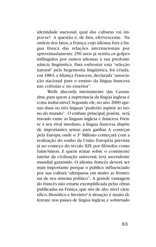 identidade nacional, qual das culturas vai im-
por-se? A questão é, de fato, efervescente. Na
ordem dos fatos,a França,cujo idioma fora a lín-
gua franca das relações internacionais por
aproximadamente 250 anos já sentiu os golpes
inflingidos por outros idiomas à sua predomi-
nância lingüística. Para enfrentar esta “seleção
natural” pela hegemonia lingüística, foi criada,
em 1883, a Aliança Francesa, declarada“associa-
ção nacional para o ensino da língua francesa
nas colônias e no exterior”.
Wells discorda inteiramente das Cassan-
dras,para quem a supremacia da língua inglesa é
coisa indiscutível.Segundo ele,no ano 2000 ape-
nas duas ou três línguas“poderão aspirar ao tro-
no do mundo”. O embate principal,porém, será
travado entre as línguas inglesa e francesa. Fren-
te a seu rival imediato, a língua francesa dispõe
de importantes armas para ganhar. A começar
pela Europa, onde o 3º Milênio começará com a
realização do sonho da União Européia prevista
já no começo do século XIX por filósofos como
Saint-Simon. E quem reinar sobre o continente
tutelar da civilização universal, terá ascendente
mundial garantido. O idioma francês deverá ser
mais importante porque o público influenciado
por sua cultura “ultrapassa em muito as frontei-
ras de seu sistema político”. A grande vantagem
do francês não estaria exemplificada pelas obras
publicadas na França, que são de alto nível cien-
tífico,filosófico e literário?A situação é muito di-
ferente nos países de língua inglesa,e sobretudo
63
 