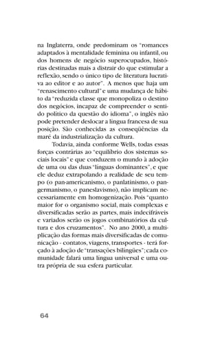 na Inglaterra, onde predominam os “romances
adaptados à mentalidade feminina ou infantil,ou
dos homens de negócio superocupados, histó-
rias destinadas mais a distrair do que estimular a
reflexão,sendo o único tipo de literatura lucrati-
va ao editor e ao autor”. A menos que haja um
“renascimento cultural”e uma mudança de hábi-
to da“reduzida classe que monopoliza o destino
dos negócios, incapaz de compreender o senti-
do político da questão do idioma”, o inglês não
pode pretender deslocar a língua francesa de sua
posição. São conhecidas as conseqüências da
maré da industrialização da cultura.
Todavia, ainda conforme Wells, todas essas
forças contrárias ao “equilíbrio dos sistemas so-
ciais locais”e que conduzem o mundo à adoção
de uma ou das duas“línguas dominantes”, e que
ele deduz extrapolando a realidade de seu tem-
po (o pan-americanismo, o panlatinismo, o pan-
germanismo, o paneslavismo), não implicam ne-
cessariamente em homogenização. Pois “quanto
maior for o organismo social, mais complexas e
diversificadas serão as partes, mais indecifráveis
e variados serão os jogos combinatórios da cul-
tura e dos cruzamentos”. No ano 2000, a multi-
plicação das formas mais diversificadas de comu-
nicação - contatos,viagens,transportes - terá for-
çado à adoção de“transações bilíngües”;cada co-
munidade falará uma língua universal e uma ou-
tra própria de sua esfera particular.
64
 