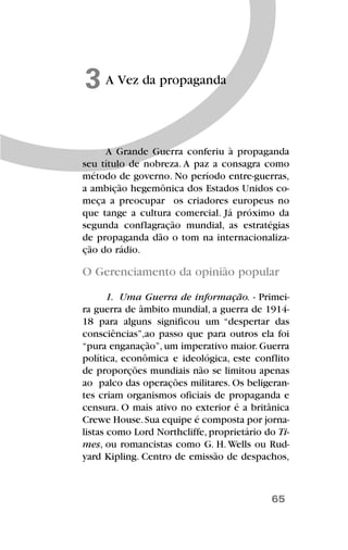 65
A Vez da propaganda3
A Grande Guerra conferiu à propaganda
seu título de nobreza. A paz a consagra como
método de governo. No período entre-guerras,
a ambição hegemônica dos Estados Unidos co-
meça a preocupar os criadores europeus no
que tange a cultura comercial. Já próximo da
segunda conflagração mundial, as estratégias
de propaganda dão o tom na internacionaliza-
ção do rádio.
O Gerenciamento da opinião popular
1. Uma Guerra de informação. - Primei-
ra guerra de âmbito mundial, a guerra de 1914-
18 para alguns significou um “despertar das
consciências”,ao passo que para outros ela foi
“pura enganação”, um imperativo maior. Guerra
política, econômica e ideológica, este conflito
de proporções mundiais não se limitou apenas
ao palco das operações militares. Os beligeran-
tes criam organismos oficiais de propaganda e
censura. O mais ativo no exterior é a britânica
Crewe House.Sua equipe é composta por jorna-
listas como Lord Northcliffe, proprietário do Ti-
mes, ou romancistas como G. H. Wells ou Rud-
yard Kipling. Centro de emissão de despachos,
 