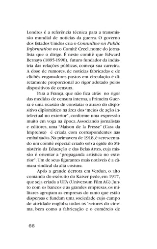 Londres é a referência técnica para a transmis-
são mundial de notícias da guerra. O governo
dos Estados Unidos cria o Committee on Public
Information ou o Comitê Creel,nome do jorna-
lista que o dirige. É neste comitê que Edward
Bernays (1895-1990), futuro fundador da indús-
tria das relações públicas, começa sua carreira.
A dose de rumores, de notícias fabricadas e de
clichês enganadores postos em circulação é di-
retamente proporcional ao rigor adotado pelos
dispositivos de censura.
Para a França, que não fica atrás no rigor
das medidas de censura interna,a Primeira Guer-
ra é uma ocasião de constatar o atraso do dispo-
sitivo diplomático na área dos“meios de ação in-
telectual no exterior”, conforme uma expressão
muito em voga na época.Associando jornalistas
e editores, uma “Maison de la Presse” (Casa da
Imprensa) é criada com correspondentes nas
embaixadas.Na primavera de 1918,é acrescenta-
do um comitê especial criado sob a égide do Mi-
nistério da Educação e das Belas Artes, cuja mis-
são é orientar a “propaganda artística no exte-
rior”.Um de seus figurantes mais notáveis é a câ-
mara sindical da alta costura.
Após a grande derrota em Verdun, o alto
comando do exército do Kaiser pede,em 1917,
que seja criada a UFA (Universum FilmAG).Jun-
to com os bancos e as grandes empresas,os mi-
litares agrupam as empresas do ramo que estão
dispersas e fundam uma sociedade cujo campo
de atividade engloba todos os “setores do cine-
ma, bem como a fabricação e o comércio de
66
 