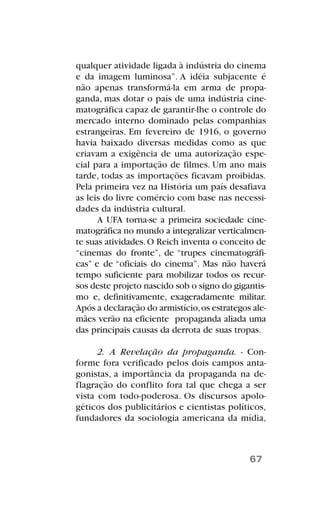 qualquer atividade ligada à indústria do cinema
e da imagem luminosa”. A idéia subjacente é
não apenas transformá-la em arma de propa-
ganda, mas dotar o país de uma indústria cine-
matográfica capaz de garantir-lhe o controle do
mercado interno dominado pelas companhias
estrangeiras. Em fevereiro de 1916, o governo
havia baixado diversas medidas como as que
criavam a exigência de uma autorização espe-
cial para a importação de filmes. Um ano mais
tarde, todas as importações ficavam proibidas.
Pela primeira vez na História um país desafiava
as leis do livre comércio com base nas necessi-
dades da indústria cultural.
A UFA torna-se a primeira sociedade cine-
matográfica no mundo a integralizar verticalmen-
te suas atividades.O Reich inventa o conceito de
“cinemas do fronte”, de “trupes cinematográfi-
cas” e de “oficiais do cinema”. Mas não haverá
tempo suficiente para mobilizar todos os recur-
sos deste projeto nascido sob o signo do gigantis-
mo e, definitivamente, exageradamente militar.
Após a declaração do armistício,os estrategos ale-
mães verão na eficiente propaganda aliada uma
das principais causas da derrota de suas tropas.
2. A Revelação da propaganda. - Con-
forme fora verificado pelos dois campos anta-
gonistas, a importância da propaganda na de-
flagração do conflito fora tal que chega a ser
vista com todo-poderosa. Os discursos apolo-
géticos dos publicitários e cientistas políticos,
fundadores da sociologia americana da mídia,
67
 