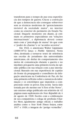 transferem para o tempo de paz essa experiên-
cia dos tempos de guerra. Cria-se a convicção
de que a democracia não consegue sobreviver
sem as técnicas modernas de “gerenciamento
invisível da sociedade maior”, no interior
como no exterior do perímetro do Estado Na-
cional. Daquele momento em diante, já esti-
mam os primeiros especialistas em “relações
internacionais”, a diplomacia deverá contar
mais com a “psicologia de massa” do que com
o “poder do charme”e os “acordos secretos”.
Em 1922, o americano Walter Lippmann
(1889-1974) lança o Public Opinion. Nesta
obra, destinada a tornar-se texto de referência
nas escolas de jornalismo das universidades
americanas, ele deduz do comportamento dos
meios de comunicação durante a guerra e no
imediato pós-guerra uma primeira teoria da opi-
nião pública em sua relação com a paz interna-
cional. Baseado em sua experiência de capitão
do fronte da propaganda e conselheiro da dele-
gação americana na Conferência de Paz, ele faz
uma primeira reflexão sobre a natureza da infor-
mação e os esteriótipos que impedem a com-
preensão entre os povos. Esta teoria havia sido
testada por ele mesmo em“ATest of the News”,
um extenso artigo publicado em relatório de 42
páginas num suplemento do New Republic de 4
de agosto de 1920. Escrito com a colaboração
de seu compatriota e colega de profissão Char-
les Merz, igualmente antigo oficial, o trabalho
analisa como o New York Times forjou, entre
1917 e 1920, a imagem do “perigo vermelho”.
68
 