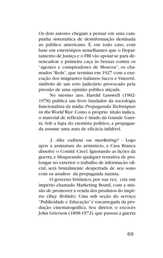 Os dois autores chegam a pensar em uma cam-
panha sistemática de desinformação destinada
ao público americano. É, em todo caso, com
base em esteriótipos semelhantes que o Depar-
tamento de Justiça e o FBI vão apoiar-se para de-
sencadear a primeira caça às bruxas contra os
“agentes e conspiradores de Moscou”, os cha-
mados“Reds”, que termina em 1927 com a exe-
cução dos imigrantes italianos Sacco e Vanzetti,
símbolo de um erro judiciário provocado pela
pressão de uma opinião pública atiçada.
No mesmo ano, Harold Lasswell (1902-
1978) publica um livro fundador da sociologia
funcionalista da mídia: Propaganda Techniques
in theWorldWar.Como o próprio título indica,
o material de reflexão é tirado da Grande Guer-
ra. Sob a lupa do cientista político, a propagan-
da assume uma aura de eficácia infalível.
3. Alta cultura ou marketing? - Logo
após a assinatura do armistício, a Casa Branca
dissolve o Comitê Creel. Ignorando as lições da
guerra, e bloqueando qualquer tentativa de pro-
longar no exterior o trabalho de informacão ofi-
cial, será brutalmente despertada de seu sono
com os assaltos da propaganda nazista.
O governo britânico, por sua vez, cria um
império chamado Marketing Board, com a mis-
são de promover a venda dos produtos do impé-
rio (Buy British). Uma sub seção do serviço
“Publicidade e Educação”é encarregada da pro-
dução cinematográfica. Seu diretor, o escocês
John Grierson (1898-1972),que passou a guerra
69
 