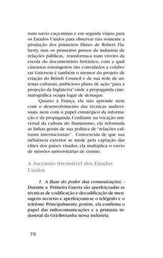 num navio caça-minas e em seguida viajou para
os Estados Unidos para observar não somente a
produção dos primeiros filmes de Robert Fla-
herty, mas os primeiros passos da indústria de
relações públicas, transforma-a num viveiro da
escola do documentário britânico, com a qual
cineastas estrangeiros são convidados a colabo-
rar. Grierson é também o mentor do projeto de
criação do British Council e de sua rede de an-
tenas culturais, ambicioso plano de ação“para a
projeção da Inglaterra”onde a propaganda cine-
matográfica ocupa lugar de destaque.
Quanto à França, ela não aprende nem
com o desenvolvimento das técnicas audiovi-
suais, nem com o papel estratégico da informa-
ção e da propaganda.Confiante na vocação uni-
versal da cultura do Iluminismo, ela reformula
as linhas gerais de sua política de “relações cul-
turais internacionais”. Convencida de que sua
influência exterior se mede pela captação das
elites dos países visados, ela multiplica o envio
de missões universitárias de ensino.
A Ascensão irresistível dos Estados
Unidos
1. A Base do poder das comunicações. -
Durante a Primeira Guerra são aperfeiçoadas as
técnicas de codificação e decodificação de men-
sagens secretas e aperfeiçoam-se o telégrafo e o
telefone.Principalmente,porém, ela confirma o
papel das radiocomunicações e a primazia in-
dustrial da Grã-Bretanha nessa indústria.
70
 