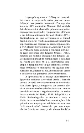 Logo após a guerra,a US Navy,em nome de
interesses estratégicos da nação,procura contra-
balançar essa posição dominante. Por sugestão
sua, em 1919, a American Marconi, filial local da
British Marconi, é absorvida pelo consórcio for-
mado pelos gigantes dos equipamentos elétricos
e das telecomunicações: General Electric,ATT e
Westinghouse, ao qual acrescenta-se a United
Fruit.A operação resulta na criação de uma firma
especializada em técnicas de radiocomunicação,
a RCA (Radio Corporation of America).A partir
de 1926,esta firma começa a construir a primei-
ra rede telefônica dos Estados Unidos (NBC).
Símbolo do poderio crescente dos Estados Uni-
dos na rede mundial da comunicação a distância
na virada dos anos 30, é a International Tele-
graph & Telephone (ITT) que arranca às compa-
nhias britânicas o monopólio de ligações inte-
rurbanas naAmérica do Sul,que detinham desde
a instalação dos primeiros cabos submarinos.
A oportunidade da aliança industrial sob a
égide dos militares já é visível desde o final da
década de 1920 nos acontecimentos internacio-
nais. Nessa época, a integração das diversas téc-
nicas de transmissão a distância está no centro
dos debates sobre a regulamentação das redes
internacionais. Em 1932, a União Telegráfica e a
União Radiotelegráfica se fundem e surge a
União Internacional das Telecomunicações. Pela
primeira vez emprega-se oficialmente o termo
“telecomunicação”, inventado por um enge-
nheiro francês no começo do século. Também
71
 