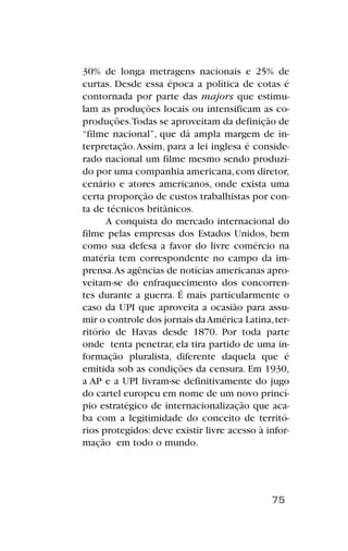 30% de longa metragens nacionais e 25% de
curtas. Desde essa época a política de cotas é
contornada por parte das majors que estimu-
lam as produções locais ou intensificam as co-
produções.Todas se aproveitam da definição de
“filme nacional”, que dá ampla margem de in-
terpretação.Assim, para a lei inglesa é conside-
rado nacional um filme mesmo sendo produzi-
do por uma companhia americana,com diretor,
cenário e atores americanos, onde exista uma
certa proporção de custos trabalhistas por con-
ta de técnicos britânicos.
A conquista do mercado internacional do
filme pelas empresas dos Estados Unidos, bem
como sua defesa a favor do livre comércio na
matéria tem correspondente no campo da im-
prensa.As agências de notícias americanas apro-
veitam-se do enfraquecimento dos concorren-
tes durante a guerra. É mais particularmente o
caso da UPI que aproveita a ocasião para assu-
mir o controle dos jornais daAmérica Latina,ter-
ritório de Havas desde 1870. Por toda parte
onde tenta penetrar, ela tira partido de uma in-
formação pluralista, diferente daquela que é
emitida sob as condições da censura. Em 1930,
a AP e a UPI livram-se definitivamente do jugo
do cartel europeu em nome de um novo princí-
pio estratégico de internacionalização que aca-
ba com a legitimidade do conceito de territó-
rios protegidos: deve existir livre acesso à infor-
mação em todo o mundo.
75
 