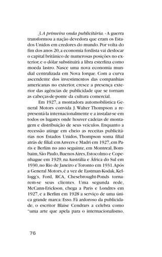 3.A primeira onda publicitária. -A guerra
transformou a nação devedora que eram os Esta-
dos Unidos em credores do mundo.Por volta do
fim dos anos 20,a economia fordista vai deslocar
o capital britânico de numerosas posições no ex-
terior,e o dólar substituirá a libra esterlina como
moeda lastro. Nasce uma nova economia mun-
dial centralizada em Nova Iorque. Com a curva
ascendente dos investimentos das companhias
americanas no exterior, cresce a presença exte-
rior das agências de publicidade que se tornam
as cabeças-de-ponte da cultura comercial.
Em 1927, a montadora automobilística Ge-
neral Motors convida J. Walter Thompson a re-
presentá-la internacionalmente e a instalar-se em
todos os lugares onde houver cadeias de monta-
gem e distribuição de seus veículos. Enquanto a
recessão atinge em cheio as receitas publicitá-
rias nos Estados Unidos, Thompson soma filial
atrás de filial:emAnvers e Madri em 1927,em Pa-
ris e Berlim no ano seguinte, em Montreal, Bom-
baim,São Paulo,BuenosAires,Estocolmo e Cope-
nhague em 1929, na Austrália e África do Sul em
1930,no Rio de Janeiro eToronto em 1931.Após
a General Motors,é a vez de Eastman-Kodak,Kel-
logg’s, Ford, RCA, Chesebrought-Ponds torna-
rem-se seus clientes. Uma segunda rede,
McCann-Erickson, chega a Paris e Londres em
1927, e a Berlim em 1928 a serviço de uma úni-
ca grande marca: Esso. Fã ardoroso da publicida-
de, o escritor Blaise Cendrars a celebra como
“uma arte que apela para o internacionalismo,
76
 
