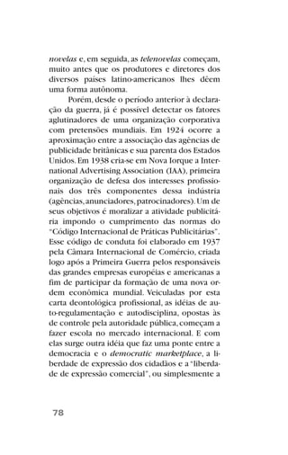 novelas e, em seguida, as telenovelas começam,
muito antes que os produtores e diretores dos
diversos países latino-americanos lhes dêem
uma forma autônoma.
Porém,desde o período anterior à declara-
ção da guerra, já é possível detectar os fatores
aglutinadores de uma organização corporativa
com pretensões mundiais. Em 1924 ocorre a
aproximação entre a associação das agências de
publicidade britânicas e sua parenta dos Estados
Unidos.Em 1938 cria-se em Nova Iorque a Inter-
national Advertising Association (IAA), primeira
organização de defesa dos interesses profissio-
nais dos três componentes dessa indústria
(agências,anunciadores,patrocinadores).Um de
seus objetivos é moralizar a atividade publicitá-
ria impondo o cumprimento das normas do
“Código Internacional de Práticas Publicitárias”.
Esse código de conduta foi elaborado em 1937
pela Câmara Internacional de Comércio, criada
logo após a Primeira Guerra pelos responsáveis
das grandes empresas européias e americanas a
fim de participar da formação de uma nova or-
dem econômica mundial. Veiculadas por esta
carta deontológica profissional, as idéias de au-
to-regulamentação e autodisciplina, opostas às
de controle pela autoridade pública,começam a
fazer escola no mercado internacional. E com
elas surge outra idéia que faz uma ponte entre a
democracia e o democratic marketplace, a li-
berdade de expressão dos cidadãos e a“liberda-
de de expressão comercial”, ou simplesmente a
78
 