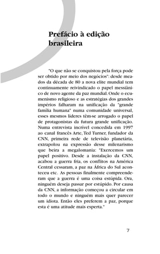 "O que não se conquistou pela força pode
ser obtido por meio dos negócios": desde mea-
dos da década de 80 a nova elite mundial tem
continuamente reivindicado o papel messiâni-
co de novo agente da paz mundial.Onde o ecu-
menismo religioso e as estratégias dos grandes
impérios falharam na unificação da "grande
família humana" numa comunidade universal,
esses mesmos líderes têm-se arrogado o papel
de protagonistas da futura grande unificação.
Numa entrevista incrível concedida em 1997
ao canal francês Arte, Ted Turner, fundador da
CNN, primeira rede de televisão planetária,
extrapolou na expressão desse milenarismo
que beira a megalomania: "Exercemos um
papel positivo. Desde a instalação da CNN,
acabou a guerra fria, os conflitos na América
Central cessaram, a paz na África do Sul acon-
teceu etc. As pessoas finalmente compreende-
ram que a guerra é uma coisa estúpida. Ora,
ninguém deseja passar por estúpido. Por causa
da CNN, a informação começou a circular em
todo o mundo e ninguém mais quer parecer
um idiota. Então eles preferem a paz, porque
esta é uma atitude mais esperta."
7
Prefácio à edição
brasileira
 