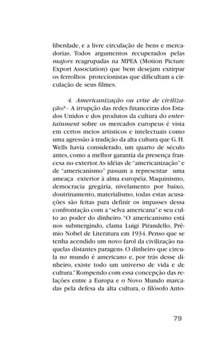 liberdade, e a livre circulação de bens e merca-
dorias. Todos argumentos recuperados pelas
majors reagrupadas na MPEA (Motion Picture
Export Association) que bem desejam extirpar
os ferrolhos protecionistas que dificultam a cir-
culação de seus filmes.
4. Americanização ou crise de civiliza-
ção? - A irrupção das redes financeiras dos Esta-
dos Unidos e dos produtos da cultura do enter-
tainment sobre os mercados europeus é vista
em certos meios artísticos e intelectuais como
uma agressão à tradição da alta cultura que G.H.
Wells havia considerado, um quarto de século
antes, como a melhor garantia da presença fran-
cesa no exterior.As idéias de“americanização”e
de “americanismo” passam a representar uma
ameaça exterior à alma européia. Maquinismo,
democracia gregária, nivelamento por baixo,
doutrinamento, materialismo, todas estas acusa-
ções são feitas para definir os impasses dessa
confrontação com a“selva americana”e seu cul-
to ao poder do dinheiro.“O americanismo está
nos submergindo, clama Luigi Pirandello, Prê-
mio Nobel de Literatura em 1934. Penso que se
tenha acendido um novo farol da civilização na-
quelas distantes paragens.O dinheiro que circu-
la no mundo é americano e, por trás desse di-
nheiro, existe todo um universo de vida e de
cultura.”Rompendo com essa concepção das re-
lações entre a Europa e o Novo Mundo marca-
das pela defesa da alta cultura, o filósofo Anto-
79
 