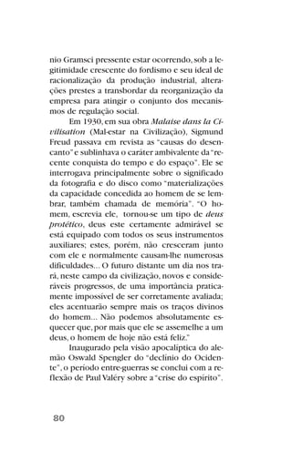 nio Gramsci pressente estar ocorrendo,sob a le-
gitimidade crescente do fordismo e seu ideal de
racionalização da produção industrial, altera-
ções prestes a transbordar da reorganização da
empresa para atingir o conjunto dos mecanis-
mos de regulação social.
Em 1930,em sua obra Malaise dans la Ci-
vilisation (Mal-estar na Civilização), Sigmund
Freud passava em revista as “causas do desen-
canto”e sublinhava o caráter ambivalente da“re-
cente conquista do tempo e do espaço”. Ele se
interrogava principalmente sobre o significado
da fotografia e do disco como “materializações
da capacidade concedida ao homem de se lem-
brar, também chamada de memória”. “O ho-
mem, escrevia ele, tornou-se um tipo de deus
protético, deus este certamente admirável se
está equipado com todos os seus instrumentos
auxiliares; estes, porém, não cresceram junto
com ele e normalmente causam-lhe numerosas
dificuldades... O futuro distante um dia nos tra-
rá, neste campo da civilização, novos e conside-
ráveis progressos, de uma importância pratica-
mente impossível de ser corretamente avaliada;
eles acentuarão sempre mais os traços divinos
do homem... Não podemos absolutamente es-
quecer que,por mais que ele se assemelhe a um
deus, o homem de hoje não está feliz.”
Inaugurado pela visão apocalíptica do ale-
mão Oswald Spengler do “declínio do Ociden-
te”,o período entre-guerras se conclui com a re-
flexão de Paul Valéry sobre a“crise do espírito”.
80
 