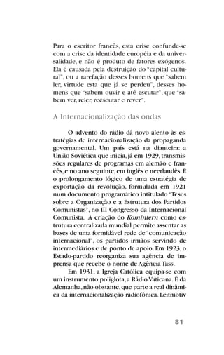 Para o escritor francês, esta crise confunde-se
com a crise da identidade européia e da univer-
salidade, e não é produto de fatores exógenos.
Ela é causada pela destruição do “capital cultu-
ral”, ou a rarefação desses homens que “sabem
ler, virtude esta que já se perdeu”, desses ho-
mens que “sabem ouvir e até escutar”, que “sa-
bem ver, reler, reescutar e rever”.
A Internacionalização das ondas
O advento do rádio dá novo alento às es-
tratégias de internacionalização da propaganda
governamental. Um país está na dianteira: a
União Soviética que inicia,já em 1929,transmis-
sões regulares de programas em alemão e fran-
cês,e no ano seguinte,em inglês e neerlandês.É
o prolongamento lógico de uma estratégia de
exportação da revolução, formulada em 1921
num documento programático intitulado“Teses
sobre a Organização e a Estrutura dos Partidos
Comunistas”, no III Congresso da Internacional
Comunista. A criação do Komintern como es-
trutura centralizada mundial permite assentar as
bases de uma formidável rede de“comunicação
internacional”, os partidos irmãos servindo de
intermediários e de ponto de apoio. Em 1923, o
Estado-partido reorganiza sua agência de im-
prensa que recebe o nome de Agência Tass.
Em 1931, a Igreja Católica equipa-se com
um instrumento poliglota,a Rádio Vaticana.É da
Alemanha,não obstante,que parte a real dinâmi-
ca da internacionalização radiofônica. Leitmotiv
81
 