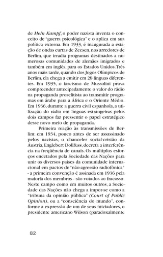 de Mein Kampf, o poder nazista inventa o con-
ceito de “guerra psicológica” e o aplica em sua
política externa. Em 1933, é inaugurada a esta-
ção de ondas curtas de Zeesen,nos arredores de
Berlim, que irradia programas destinados a nu-
merosas comunidades de alemães imigrados e
também em inglês, para os Estados Unidos.Três
anos mais tarde,quando dos Jogos Olímpicos de
Berlim,ela chega a emitir em 28 línguas diferen-
tes. Em 1935, o fascismo de Mussolini prova
compreender antecipadamente o valor do rádio
na propaganda proselitista ao transmitir progra-
mas em árabe para a África e o Oriente Médio.
Em 1936,durante a guerra civil espanhola,a uti-
lização do rádio em línguas estrangeiras pelos
dois campos faz pressentir o papel estratégico
desse novo meio de propaganda.
Primeira reação às transmissões de Ber-
lim: em 1934, pouco antes de ser assassinado
pelos nazistas, o chanceler social-cristão da
Áustria,Englebert Dollfuss,decreta a interferên-
cia na freqüência de canais. Os múltiplos esfor-
ços encetados pela Sociedade das Nações para
unir os diversos países da comunidade interna-
cional em pactos de “não-agressão radiofônica”
- a primeira convenção é assinada em 1936 pela
maioria dos membros - são votados ao fracasso.
Neste campo como em muitos outros, a Socie-
dade das Nações não chega a impor-se como a
“tribuna da opinião pública” (Court of Public
Opinion), ou a “consciência do mundo”, con-
forme a expressão de um de seus iniciadores, o
presidente americano Wilson (paradoxalmente
82
 