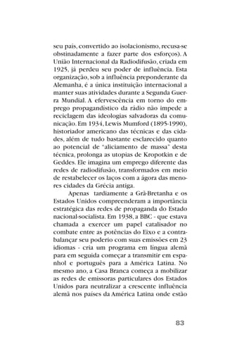 seu país, convertido ao isolacionismo, recusa-se
obstinadamente a fazer parte dos esforços). A
União Internacional da Radiodifusão, criada em
1925, já perdeu seu poder de influência. Esta
organização,sob a influência preponderante da
Alemanha, é a única instituição internacional a
manter suas atividades durante a Segunda Guer-
ra Mundial. A efervescência em torno do em-
prego propagandístico da rádio não impede a
reciclagem das ideologias salvadoras da comu-
nicação.Em 1934,Lewis Mumford (1895-1990),
historiador americano das técnicas e das cida-
des, além de tudo bastante esclarecido quanto
ao potencial de “aliciamento de massa” desta
técnica, prolonga as utopias de Kropotkin e de
Geddes. Ele imagina um emprego diferente das
redes de radiodifusão, transformados em meio
de restabelecer os laços com a ágora das meno-
res cidades da Grécia antiga.
Apenas tardiamente a Grã-Bretanha e os
Estados Unidos compreenderam a importância
estratégica das redes de propaganda do Estado
nacional-socialista. Em 1938, a BBC - que estava
chamada a exercer um papel catalisador no
combate entre as potências do Eixo e a contra-
balançar seu poderio com suas emissões em 23
idiomas - cria um programa em língua alemã
para em seguida começar a transmitir em espa-
nhol e português para a América Latina. No
mesmo ano, a Casa Branca começa a mobilizar
as redes de emissoras particulares dos Estados
Unidos para neutralizar a crescente influência
alemã nos países da América Latina onde estão
83
 