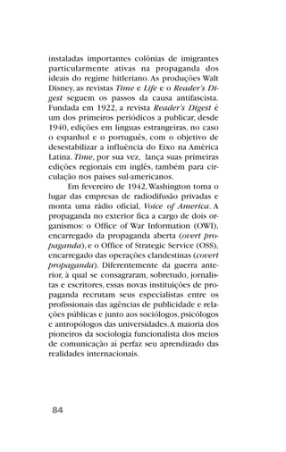 instaladas importantes colônias de imigrantes
particularmente ativas na propaganda dos
ideais do regime hitleriano.As produções Walt
Disney, as revistas Time e Life e o Reader’s Di-
gest seguem os passos da causa antifascista.
Fundada em 1922, a revista Reader’s Digest é
um dos primeiros periódicos a publicar, desde
1940, edições em línguas estrangeiras, no caso
o espanhol e o português, com o objetivo de
desestabilizar a influência do Eixo na América
Latina. Time, por sua vez, lança suas primeiras
edições regionais em inglês, também para cir-
culação nos países sul-americanos.
Em fevereiro de 1942,Washington toma o
lugar das empresas de radiodifusão privadas e
monta uma rádio oficial, Voice of America. A
propaganda no exterior fica a cargo de dois or-
ganismos: o Office of War Information (OWI),
encarregado da propaganda aberta (overt pro-
paganda), e o Office of Strategic Service (OSS),
encarregado das operações clandestinas (covert
propaganda). Diferentemente da guerra ante-
rior, à qual se consagraram, sobretudo, jornalis-
tas e escritores, essas novas instituições de pro-
paganda recrutam seus especialistas entre os
profissionais das agências de publicidade e rela-
ções públicas e junto aos sociólogos,psicólogos
e antropólogos das universidades.A maioria dos
pioneiros da sociologia funcionalista dos meios
de comunicação aí perfaz seu aprendizado das
realidades internacionais.
84
 