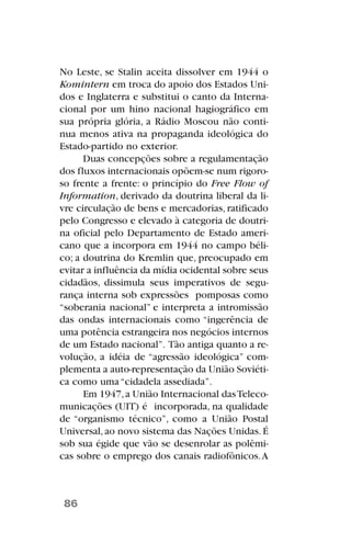 No Leste, se Stalin aceita dissolver em 1944 o
Komintern em troca do apoio dos Estados Uni-
dos e Inglaterra e substitui o canto da Interna-
cional por um hino nacional hagiográfico em
sua própria glória, a Rádio Moscou não conti-
nua menos ativa na propaganda ideológica do
Estado-partido no exterior.
Duas concepções sobre a regulamentação
dos fluxos internacionais opõem-se num rigoro-
so frente a frente: o princípio do Free Flow of
Information, derivado da doutrina liberal da li-
vre circulação de bens e mercadorias, ratificado
pelo Congresso e elevado à categoria de doutri-
na oficial pelo Departamento de Estado ameri-
cano que a incorpora em 1944 no campo béli-
co; a doutrina do Kremlin que, preocupado em
evitar a influência da mídia ocidental sobre seus
cidadãos, dissimula seus imperativos de segu-
rança interna sob expressões pomposas como
“soberania nacional” e interpreta a intromissão
das ondas internacionais como “ingerência de
uma potência estrangeira nos negócios internos
de um Estado nacional”. Tão antiga quanto a re-
volução, a idéia de “agressão ideológica” com-
plementa a auto-representação da União Soviéti-
ca como uma “cidadela assediada”.
Em 1947,a União Internacional dasTeleco-
municações (UIT) é incorporada, na qualidade
de “organismo técnico”, como a União Postal
Universal,ao novo sistema das Nações Unidas.É
sob sua égide que vão se desenrolar as polêmi-
cas sobre o emprego dos canais radiofônicos.A
86
 