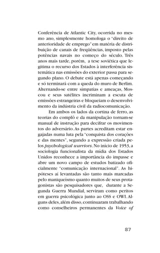 Conferência de Atlantic City, ocorrida no mes-
mo ano, simplesmente homologa o “direito de
anterioridade de emprego”em matéria de distri-
buição de canais de freqüências, imposto pelas
potências navais no começo do século. Três
anos mais tarde, porém, a tese soviética que le-
gitima o recurso dos Estados à interferência sis-
temática nas emissões do exterior passa para se-
gundo plano. O debate está apenas começando
e só terminará com a queda do muro de Berlim.
Alternando-se entre simpatias e ameaças, Mos-
cou e seus satélites incriminam a escuta de
emissões estrangeiras e bloqueiam o desenvolvi-
mento da indústria civil da radiocomunicação.
Em ambos os lados da cortina de ferro, as
teorias do complô e da manipulação tornam-se
manual de instrução para decifrar os movimen-
tos do adversário.As partes acreditam estar en-
gajadas numa luta pela “conquista dos corações
e das mentes”, segundo a expressão criada pe-
los psychological warriors.No início de 1953,a
sociologia funcionalista da mídia dos Estados
Unidos reconhece a importância do impasse e
abre um novo campo de estudos batizado ofi-
cialmente “comunicação internacional”. As hi-
póteses aí levantadas são tanto mais marcadas
pelo maniqueísmo quanto muitos de seus prota-
gonistas são pesquisadores que, durante a Se-
gunda Guerra Mundial, serviram como peritos
em guerra psicológica junto ao OSS e OWI.Al-
guns deles,além disso,continuaram trabalhando
como conselheiros permanentes da Voice of
87
 