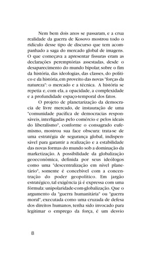 Nem bem dois anos se passaram, e a crua
realidade da guerra de Kosovo mostrou todo o
ridículo desse tipo de discurso que tem acom-
panhado a saga do mercado global de imagens.
O que começava a apresentar fissuras eram as
declarações peremptórias assestadas, desde o
desaparecimento do mundo bipolar, sobre o fim
da história, das ideologias, das classes, do políti-
co e da história,em proveito das novas "forças da
natureza": o mercado e a técnica. A história se
repetia e, com ela, a opacidade, a complexidade
e a profundidade espaço-temporal dos fatos.
O projeto de planetarização da democra-
cia de livre mercado, de instauração de uma
"comunidade pacífica de democracias respon-
sáveis, interligadas pelo comércio e pelos ideais
do liberalismo", conforme o consagrado eufe-
mismo, mostrou sua face obscura: trata-se de
uma estratégia de segurança global, indispen-
sável para garantir a realização e a estabilidade
das novas formas do mundo sob a dominação da
marketização. A possibilidade da globalização
geoeconômica, definida por seus ideólogos
como uma "descentralização em nível plane-
tário", somente é concebível com a concen-
tração do poder geopolítico. Em jargão
estratégico,tal exigência já é expressa com uma
fórmula: unipolaridade-com-globalização. Que o
argumento da "guerra humanitária" ou "guerra
moral", executada como uma cruzada de defesa
dos direitos humanos, tenha sido invocado para
legitimar o emprego da força, é um desvio
8
 
